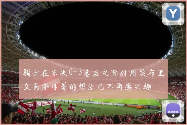 骑士在东决0-3落后之际对用莫布里交易字母哥的想法已不再感兴趣