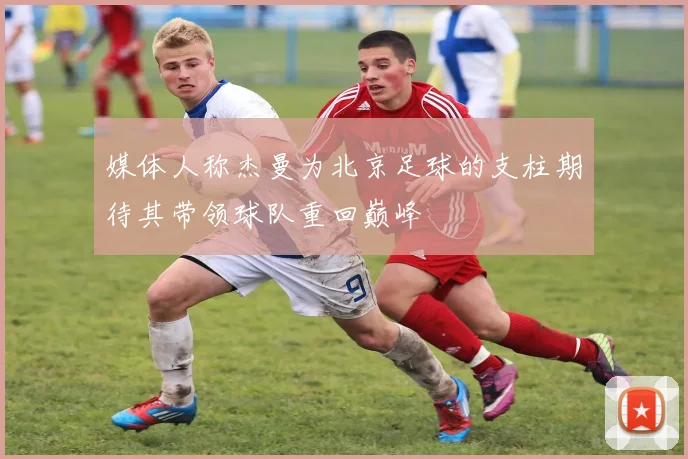 媒体人称杰曼为北京足球的支柱期待其带领球队重回巅峰