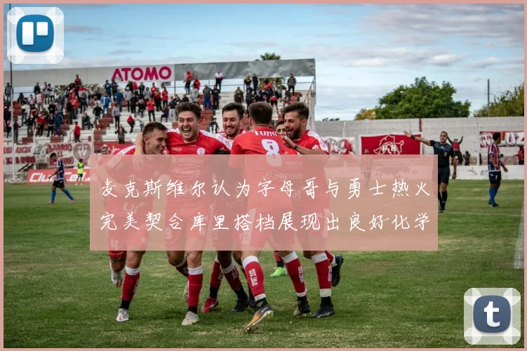 麦克斯维尔认为字母哥与勇士热火完美契合库里搭档展现出良好化学反应