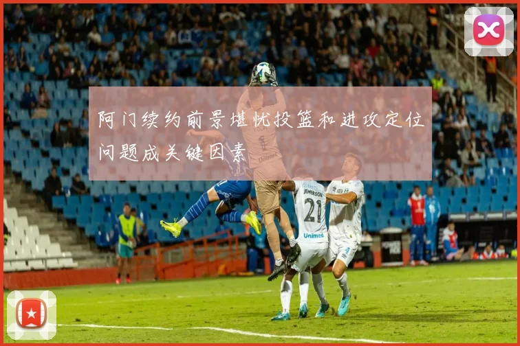 阿门续约前景堪忧投篮和进攻定位问题成关键因素