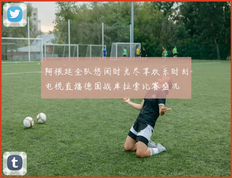 阿根廷全队悠闲时光尽享欢乐时刻电视直播德国战库拉索比赛盛况