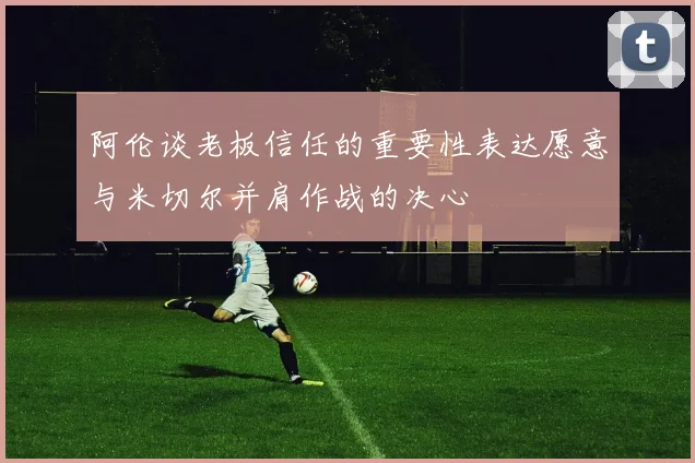 阿伦谈老板信任的重要性表达愿意与米切尔并肩作战的决心