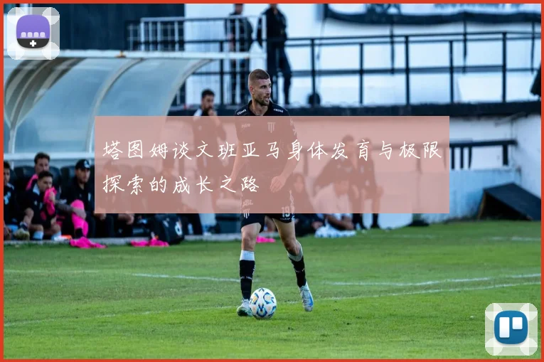 塔图姆谈文班亚马身体发育与极限探索的成长之路