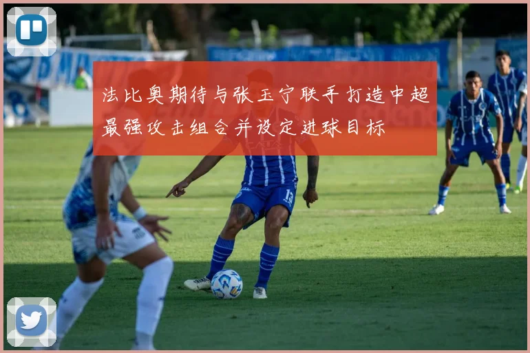法比奥期待与张玉宁联手打造中超最强攻击组合并设定进球目标