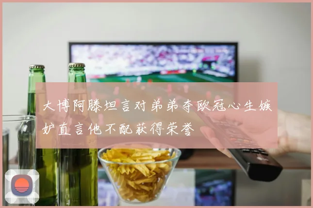 大博阿滕坦言对弟弟夺欧冠心生嫉妒直言他不配获得荣誉