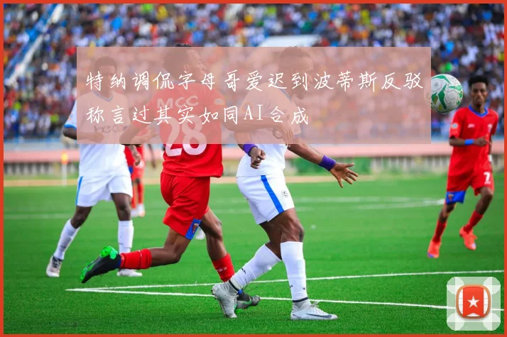特纳调侃字母哥爱迟到波蒂斯反驳称言过其实如同AI合成