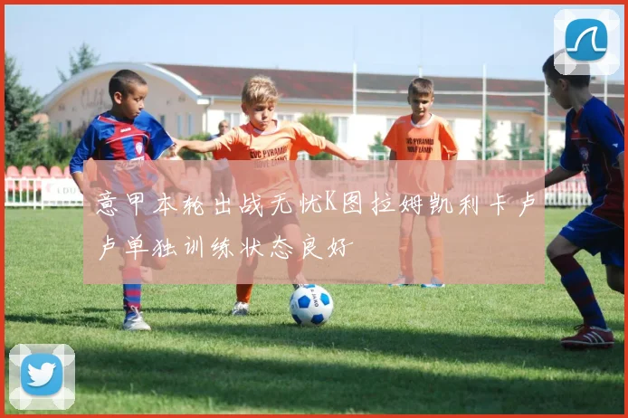 意甲本轮出战无忧K图拉姆凯利卡卢卢单独训练状态良好