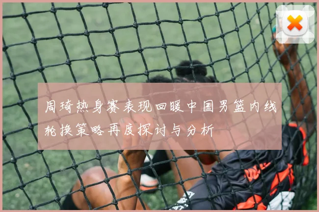 周琦热身赛表现回暖中国男篮内线轮换策略再度探讨与分析