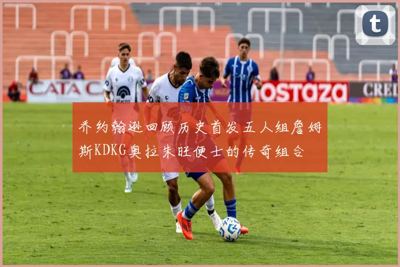 乔约翰逊回顾历史首发五人组詹姆斯KDKG奥拉朱旺便士的传奇组合
