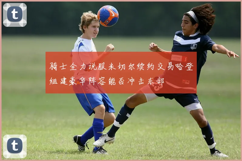 骑士全力说服米切尔续约交易哈登组建豪华阵容能否冲击东部