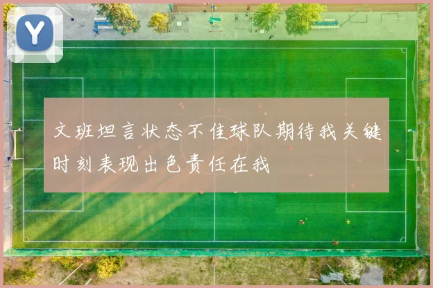 文班坦言状态不佳球队期待我关键时刻表现出色责任在我