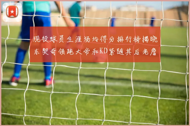 现役球员生涯场均得分排行榜揭晓东契奇领跑大帝和KD紧随其后老詹位居第四