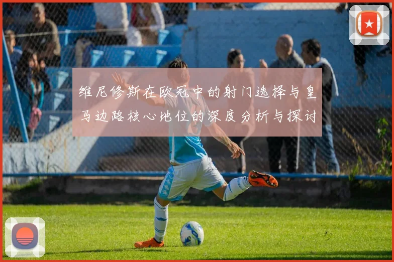 维尼修斯在欧冠中的射门选择与皇马边路核心地位的深度分析与探讨