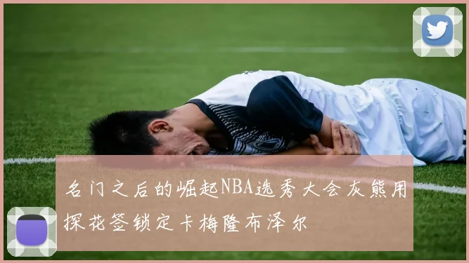 名门之后的崛起NBA选秀大会灰熊用探花签锁定卡梅隆布泽尔