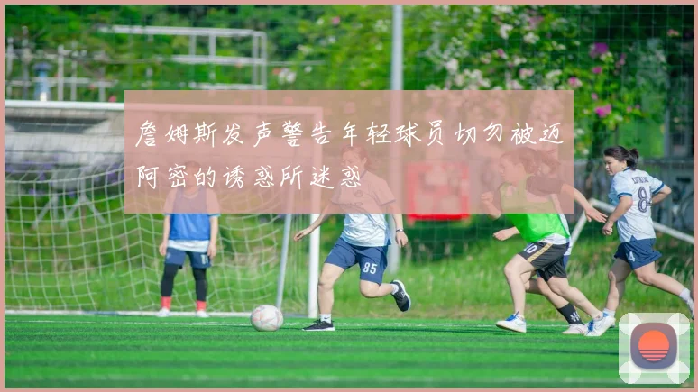 詹姆斯发声警告年轻球员切勿被迈阿密的诱惑所迷惑