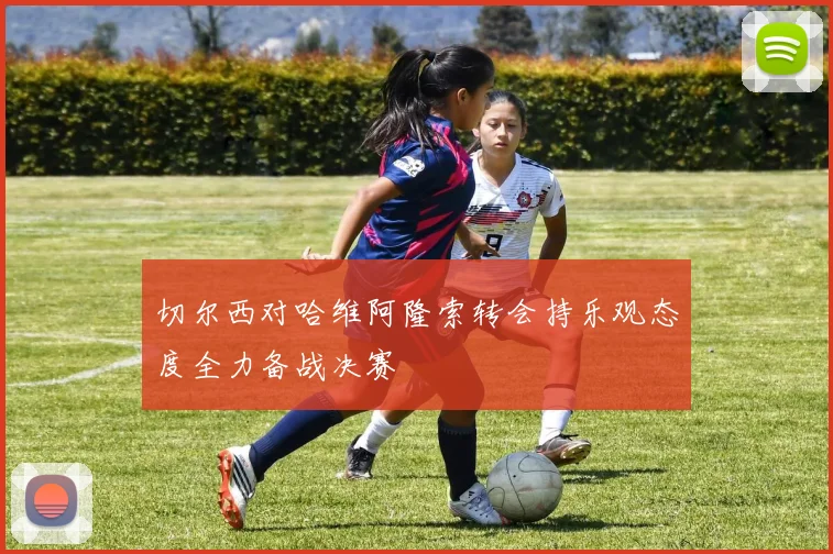 切尔西对哈维阿隆索转会持乐观态度全力备战决赛