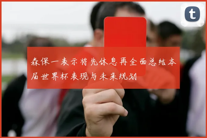 森保一表示将先休息再全面总结本届世界杯表现与未来规划