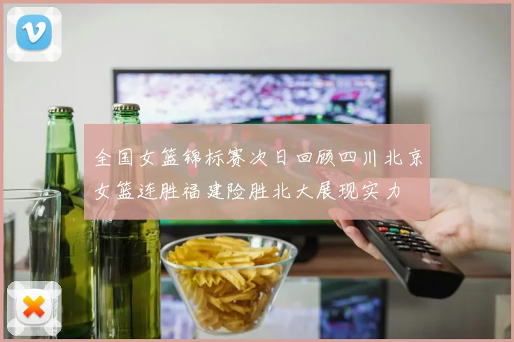 全国女篮锦标赛次日回顾四川北京女篮连胜福建险胜北大展现实力