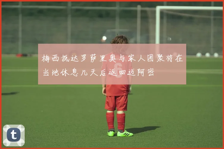 梅西抵达罗萨里奥与家人团聚将在当地休息几天后返回迈阿密