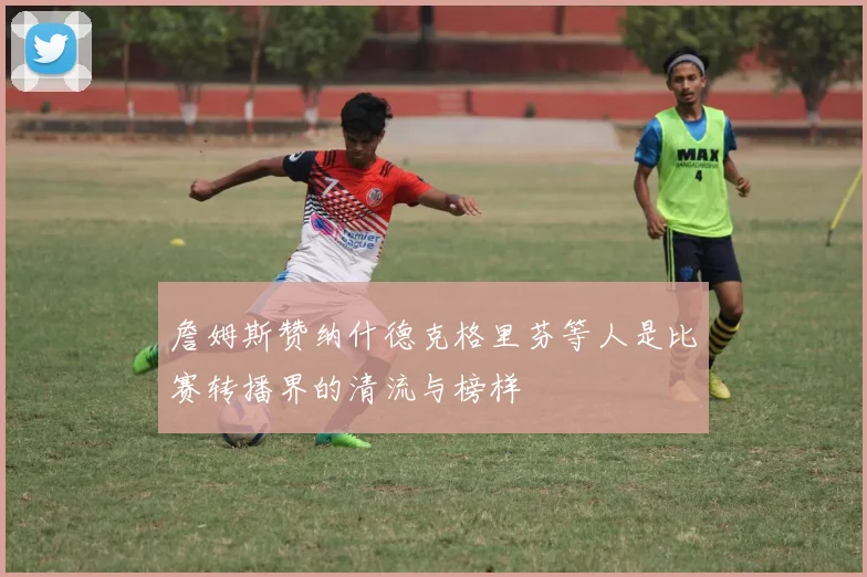 詹姆斯赞纳什德克格里芬等人是比赛转播界的清流与榜样