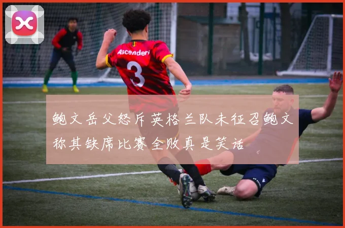 鲍文岳父怒斥英格兰队未征召鲍文称其缺席比赛全败真是笑话