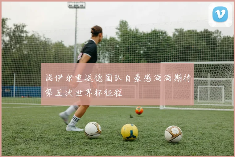 诺伊尔重返德国队自豪感满满期待第五次世界杯征程