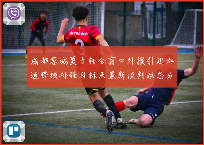 成都蓉城夏季转会窗口外援引进加速锋线补强目标及最新谈判动态分析