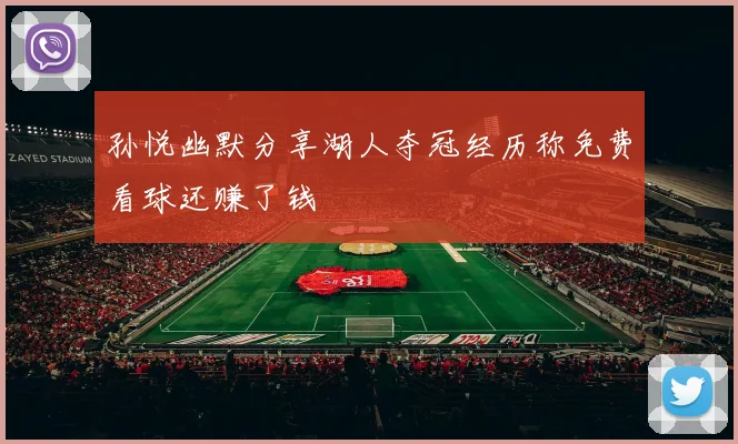 孙悦幽默分享湖人夺冠经历称免费看球还赚了钱