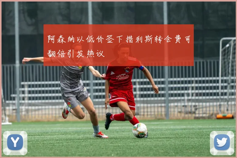 阿森纳以低价签下措利斯转会费可翻倍引发热议
