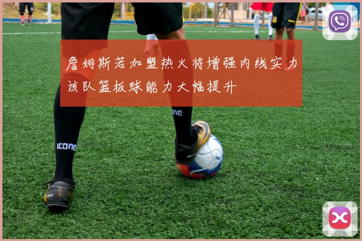 詹姆斯若加盟热火将增强内线实力该队篮板球能力大幅提升